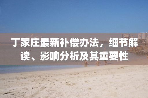 丁家庄最新补偿办法，细节解读、影响分析及其重要性