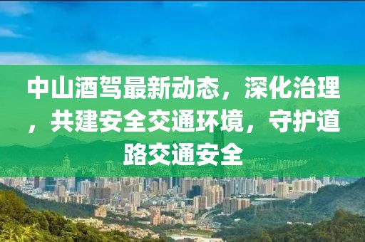 中山酒驾最新动态，深化治理，共建安全交通环境，守护道路交通安全