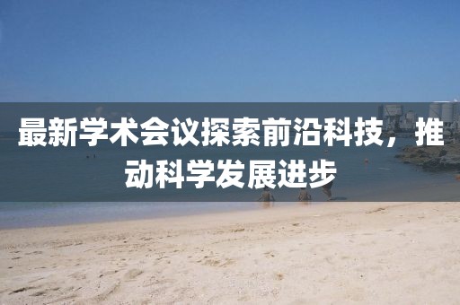 最新学术会议探索前沿科技，推动科学发展进步
