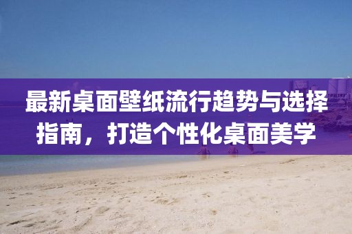 最新桌面壁纸流行趋势与选择指南，打造个性化桌面美学