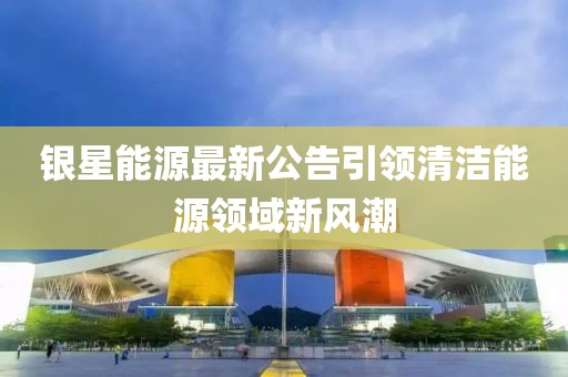 银星能源最新公告引领清洁能源领域新风潮