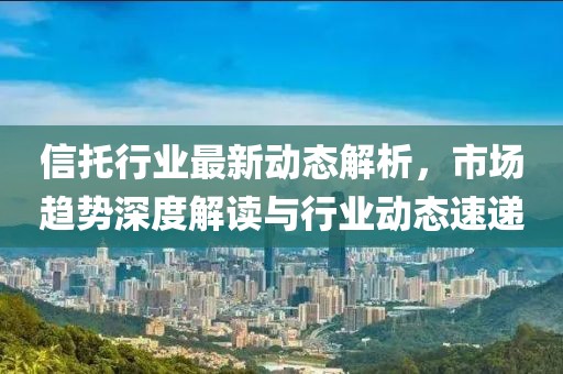 信托行业最新动态解析，市场趋势深度解读与行业动态速递