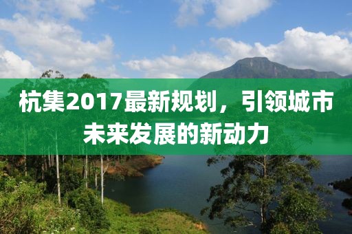 杭集2017最新规划，引领城市未来发展的新动力