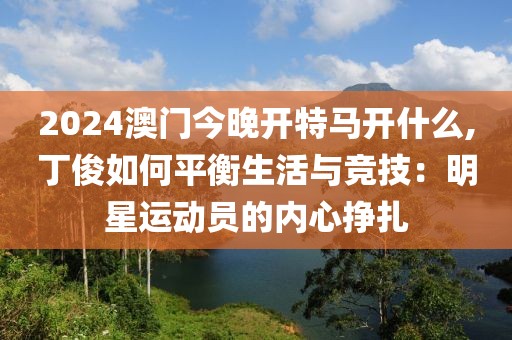 2024澳门今晚开特马开什么,丁俊如何平衡生活与竞技：明星运动员的内心挣扎