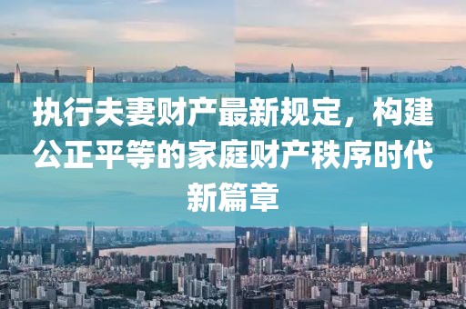 执行夫妻财产最新规定，构建公正平等的家庭财产秩序时代新篇章