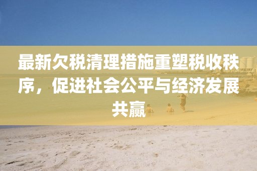 最新欠税清理措施重塑税收秩序，促进社会公平与经济发展共赢