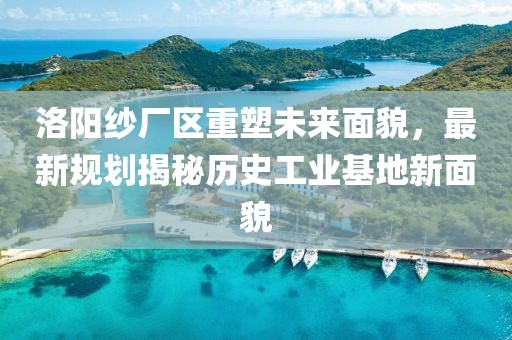 洛阳纱厂区重塑未来面貌，最新规划揭秘历史工业基地新面貌