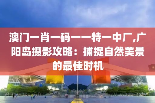 澳门一肖一码一一特一中厂,广阳岛摄影攻略：捕捉自然美景的最佳时机