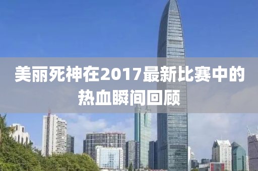 美丽死神在2017最新比赛中的热血瞬间回顾