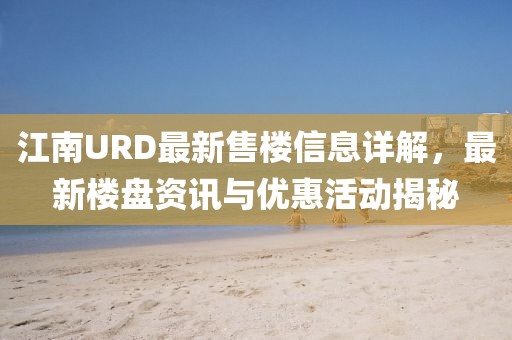 江南URD最新售楼信息详解，最新楼盘资讯与优惠活动揭秘