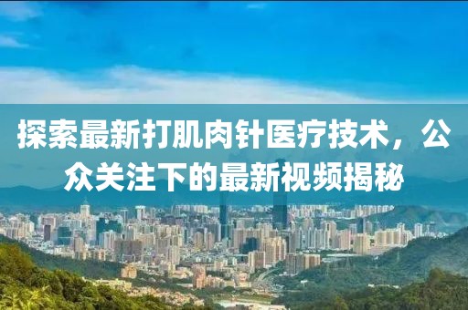 探索最新打肌肉针医疗技术，公众关注下的最新视频揭秘
