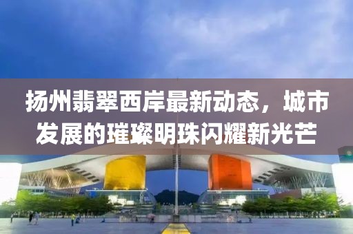 扬州翡翠西岸最新动态，城市发展的璀璨明珠闪耀新光芒