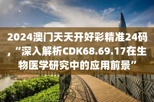 2024澳门天天开好彩精准24码,“深入解析CDK68.69.17在生物医学研究中的应用前景”