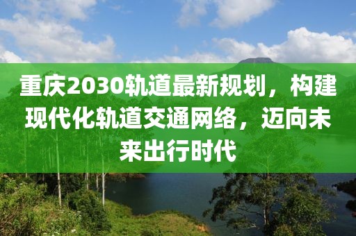 重庆2030轨道最新规划，构建现代化轨道交通网络，迈向未来出行时代