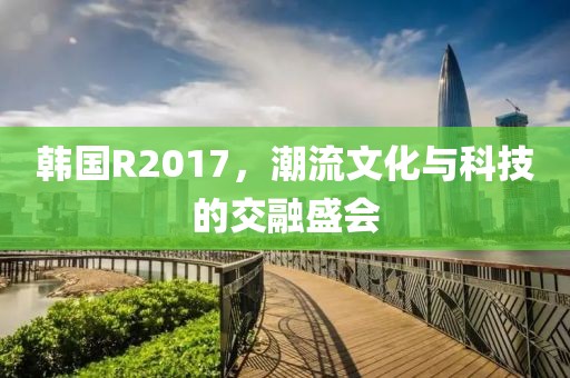 韩国R2017，潮流文化与科技的交融盛会