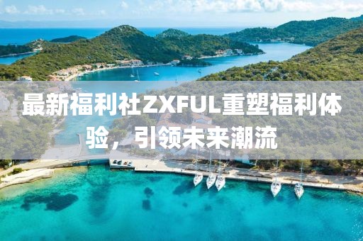 最新福利社ZXFUL重塑福利体验，引领未来潮流