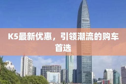 K5最新优惠，引领潮流的购车首选