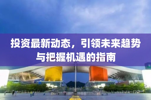 投资最新动态，引领未来趋势与把握机遇的指南
