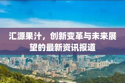 汇源果汁，创新变革与未来展望的最新资讯报道