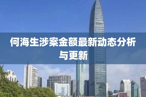 何海生涉案金额最新动态分析与更新