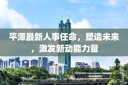 平潭最新人事任命，塑造未来，激发新动能力量