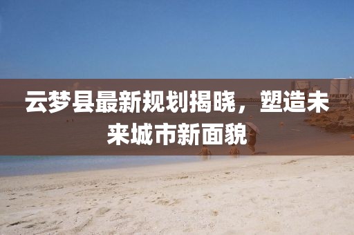 云梦县最新规划揭晓，塑造未来城市新面貌