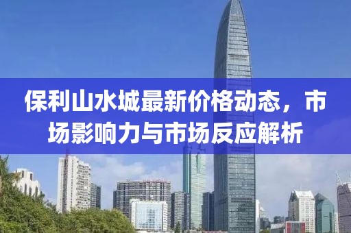 保利山水城最新价格动态，市场影响力与市场反应解析