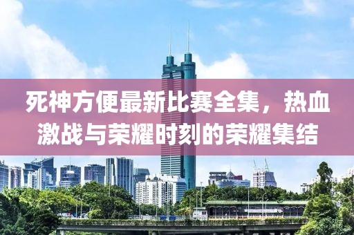 死神方便最新比赛全集，热血激战与荣耀时刻的荣耀集结