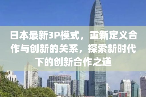 日本最新3P模式，重新定义合作与创新的关系，探索新时代下的创新合作之道