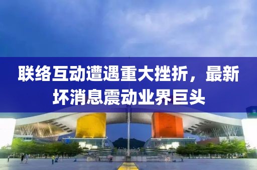 联络互动遭遇重大挫折，最新坏消息震动业界巨头