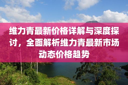 维力青最新价格详解与深度探讨，全面解析维力青最新市场动态价格趋势