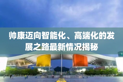 帅康迈向智能化、高端化的发展之路最新情况揭秘
