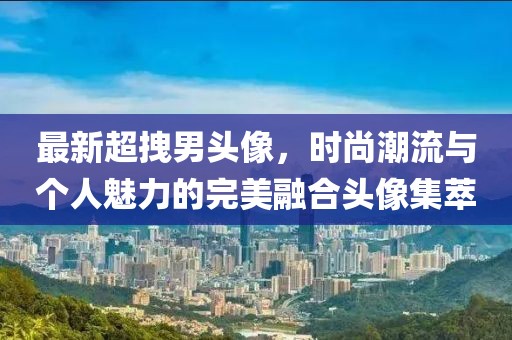 最新超拽男头像，时尚潮流与个人魅力的完美融合头像集萃