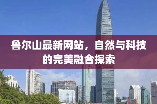 鲁尔山最新网站，自然与科技的完美融合探索