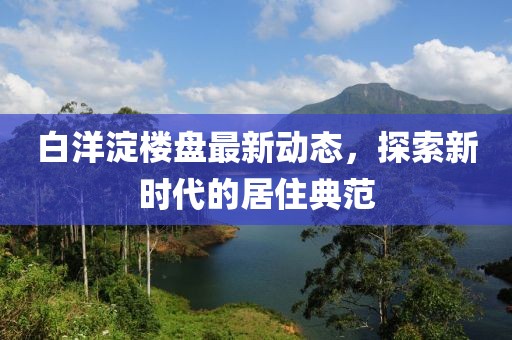 白洋淀楼盘最新动态，探索新时代的居住典范