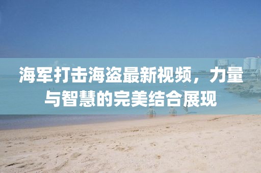 海军打击海盗最新视频，力量与智慧的完美结合展现