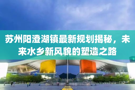 苏州阳澄湖镇最新规划揭秘，未来水乡新风貌的塑造之路