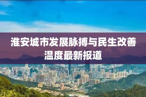 淮安城市发展脉搏与民生改善温度最新报道