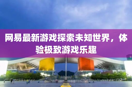 网易最新游戏探索未知世界，体验极致游戏乐趣