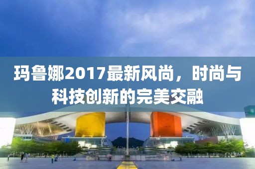 玛鲁娜2017最新风尚，时尚与科技创新的完美交融