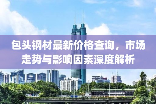 包头钢材最新价格查询，市场走势与影响因素深度解析