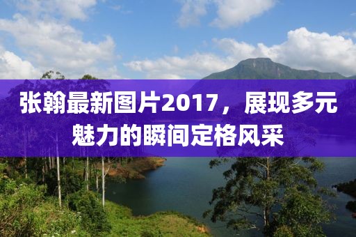 张翰最新图片2017，展现多元魅力的瞬间定格风采