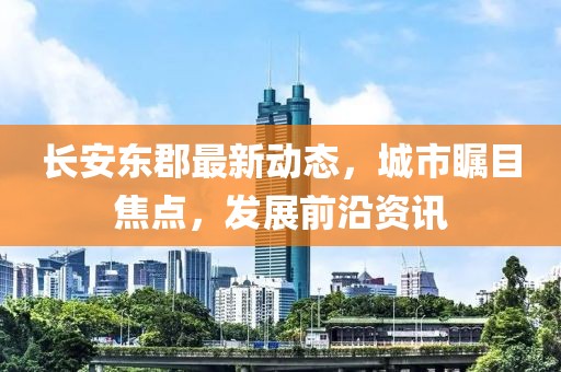 长安东郡最新动态，城市瞩目焦点，发展前沿资讯