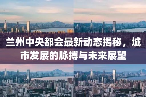 兰州中央都会最新动态揭秘，城市发展的脉搏与未来展望
