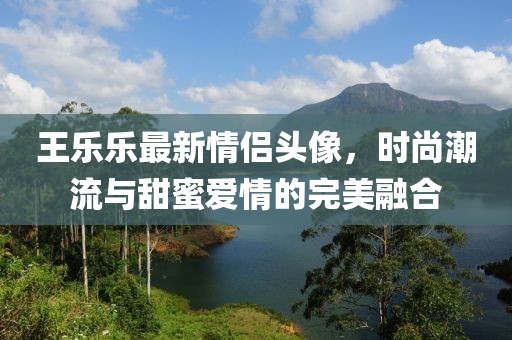 王乐乐最新情侣头像，时尚潮流与甜蜜爱情的完美融合
