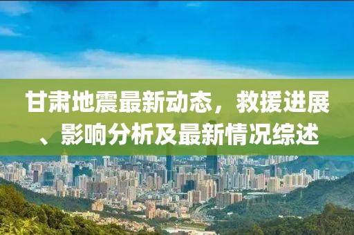甘肃地震最新动态，救援进展、影响分析及最新情况综述