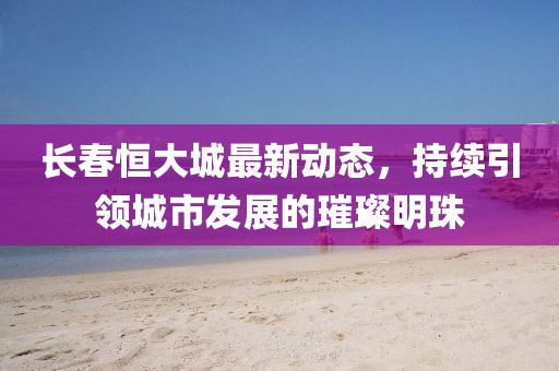 长春恒大城最新动态，持续引领城市发展的璀璨明珠