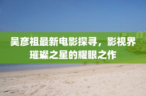 吴彦祖最新电影探寻，影视界璀璨之星的耀眼之作