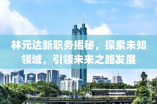 林元达新职务揭秘，探索未知领域，引领未来之路发展