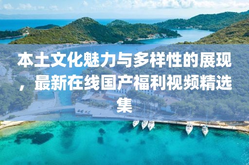本土文化魅力与多样性的展现，最新在线国产福利视频精选集